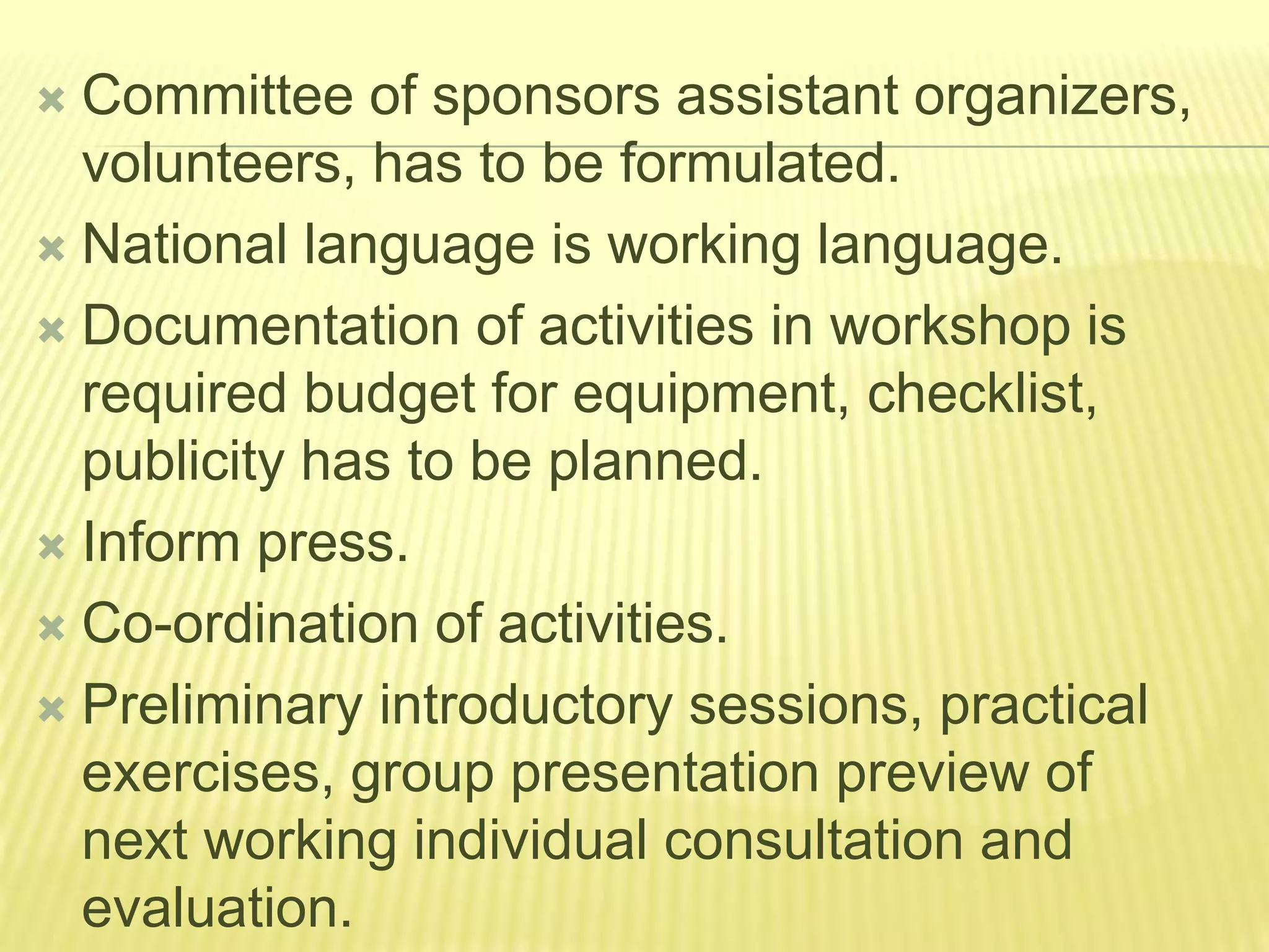  Committee of sponsors assistant organizers,
volunteers, has to be formulated.
 National language is working language.
 Documentation of activities in workshop is
required budget for equipment, checklist,
publicity has to be planned.
 Inform press.
 Co-ordination of activities.
 Preliminary introductory sessions, practical
exercises, group presentation preview of
next working individual consultation and
evaluation.
 