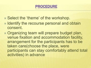 PROCEDURE
 Select the ‘theme’ of the workshop.
 Identify the recourse personal and obtain
consent.
 Organizing team will prepare budget plan,
venue fixation and accommodation facility,
arrangement for the participants has to be
taken care(choose the place, were
participants can stay comfortably attend total
activities) in advance
 