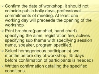  Confirm the date of workshop, it should not
coincide public holly days, professional
commitments of meeting. At least one
working day will preceede the opening of the
workshop
 Print brochure(pamphlet, hand chart)
specifying the aims, registration fee, actives
specifying sub theme with specifying session
name, speaker, program specified.
 Select homogeneous participants( two
months before day of workshop, 45 days
before confirmation of participants is needed)
 Written confirmation detailing the specified
conditions.
 