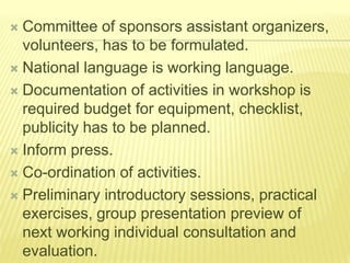  Committee of sponsors assistant organizers,
volunteers, has to be formulated.
 National language is working language.
 Documentation of activities in workshop is
required budget for equipment, checklist,
publicity has to be planned.
 Inform press.
 Co-ordination of activities.
 Preliminary introductory sessions, practical
exercises, group presentation preview of
next working individual consultation and
evaluation.
 