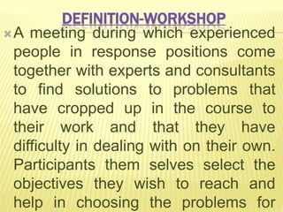 DEFINITION-WORKSHOP
A meeting during which experienced
people in response positions come
together with experts and consultants
to find solutions to problems that
have cropped up in the course to
their work and that they have
difficulty in dealing with on their own.
Participants them selves select the
objectives they wish to reach and
help in choosing the problems for
 
