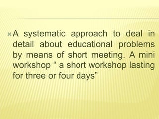 A systematic approach to deal in
detail about educational problems
by means of short meeting. A mini
workshop “ a short workshop lasting
for three or four days”
 