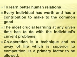  To learn better human relations
 Every individual has worth and has a
contribution to make to the common
good
 The most crucial learning at any given
time has to do with the individual’s
current problems.
 Co-operation is a technique and as
away of life which is superior to
competition, is a primary factor to be
allowed.
 