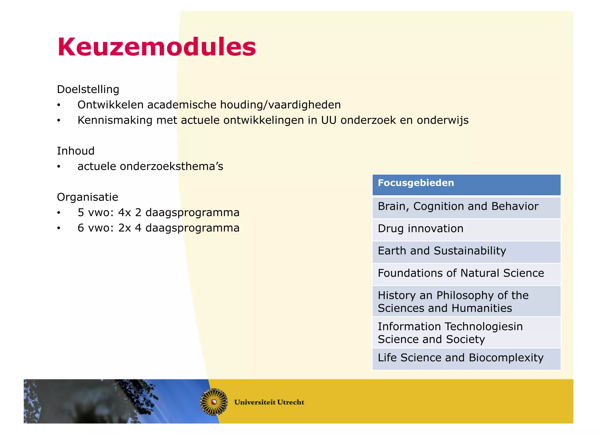 Keuzemodules
Doelstelling
• Ontwikkelen academische houding/vaardigheden
• Kennismaking met actuele ontwikkelingen in UU onderzoek en onderwijs
Inhoud
• actuele onderzoeksthema’s
Organisatie
• 5 vwo: 4x 2 daagsprogramma
• 6 vwo: 2x 4 daagsprogramma
Focusgebieden
Brain, Cognition and Behavior
Drug innovation
Earth and Sustainability
Foundations of Natural Science
History an Philosophy of the
Sciences and Humanities
Information Technologiesin
Science and Society
Life Science and Biocomplexity
 