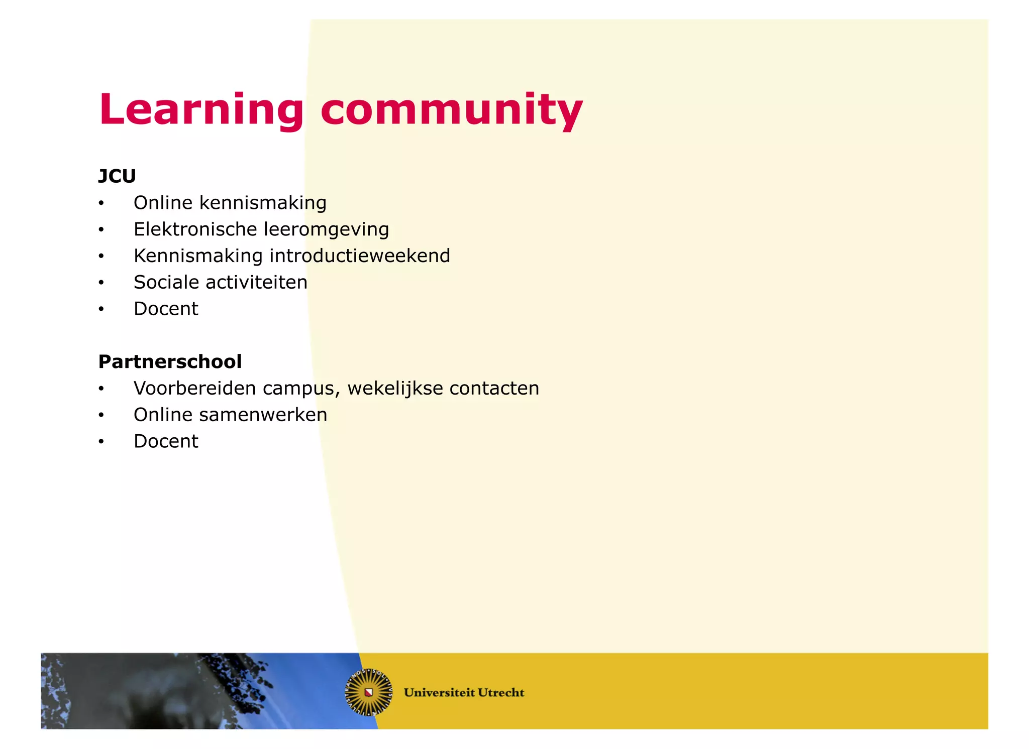 JCU
• Online kennismaking
• Elektronische leeromgeving
• Kennismaking introductieweekend
• Sociale activiteiten
• Docent
Partnerschool
• Voorbereiden campus, wekelijkse contacten
• Online samenwerken
• Docent
Learning community
 