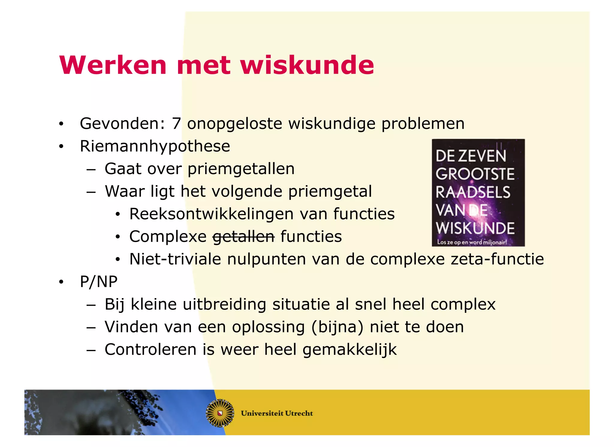 Werken met wiskunde
• Gevonden: 7 onopgeloste wiskundige problemen
• Riemannhypothese
– Gaat over priemgetallen
– Waar ligt het volgende priemgetal
• Reeksontwikkelingen van functies
• Complexe getallen functies
• Niet-triviale nulpunten van de complexe zeta-functie
• P/NP
– Bij kleine uitbreiding situatie al snel heel complex
– Vinden van een oplossing (bijna) niet te doen
– Controleren is weer heel gemakkelijk
 