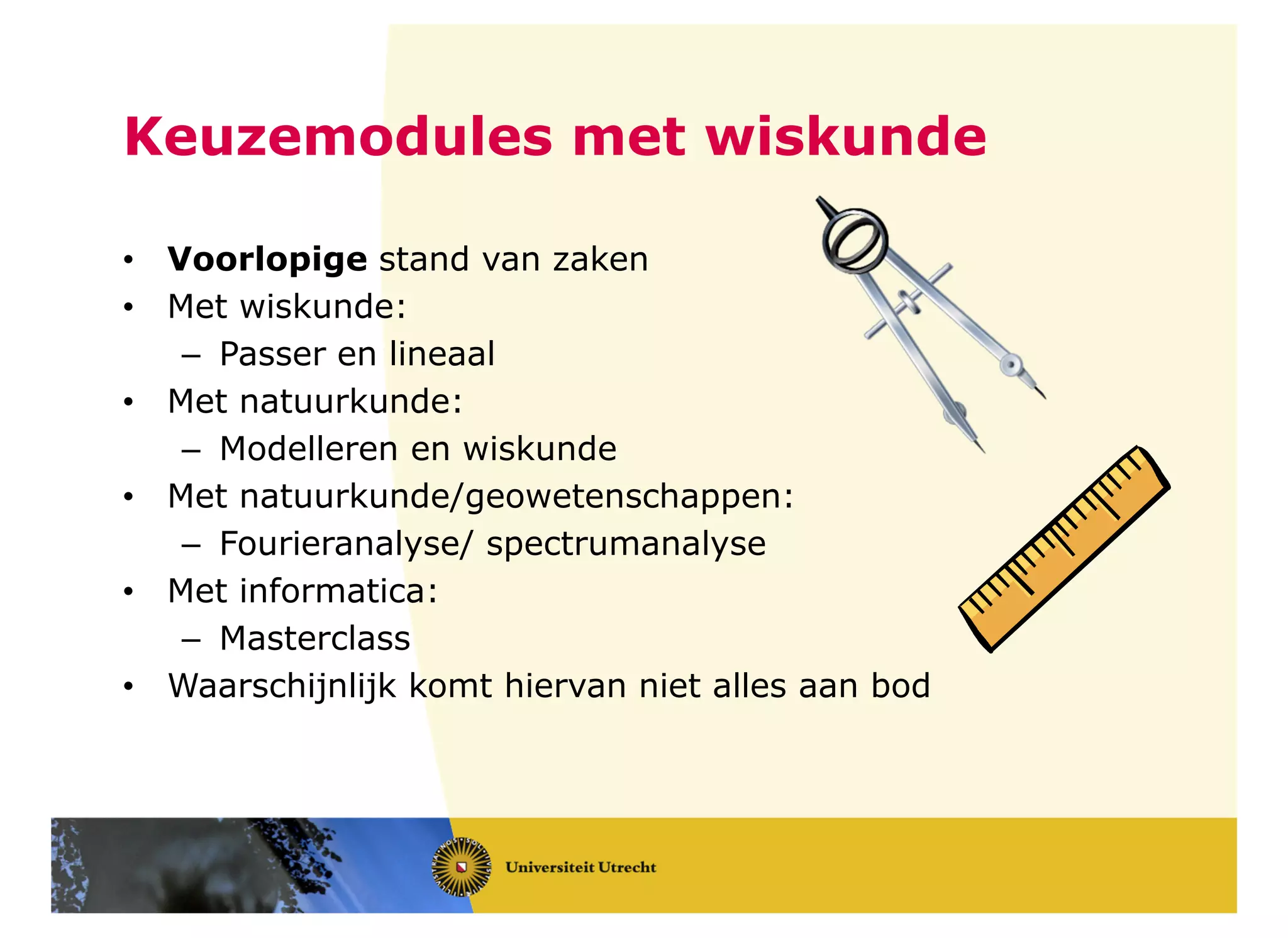 Keuzemodules met wiskunde
• Voorlopige stand van zaken
• Met wiskunde:
– Passer en lineaal
• Met natuurkunde:
– Modelleren en wiskunde
• Met natuurkunde/geowetenschappen:
– Fourieranalyse/ spectrumanalyse
• Met informatica:
– Masterclass
• Waarschijnlijk komt hiervan niet alles aan bod
 
