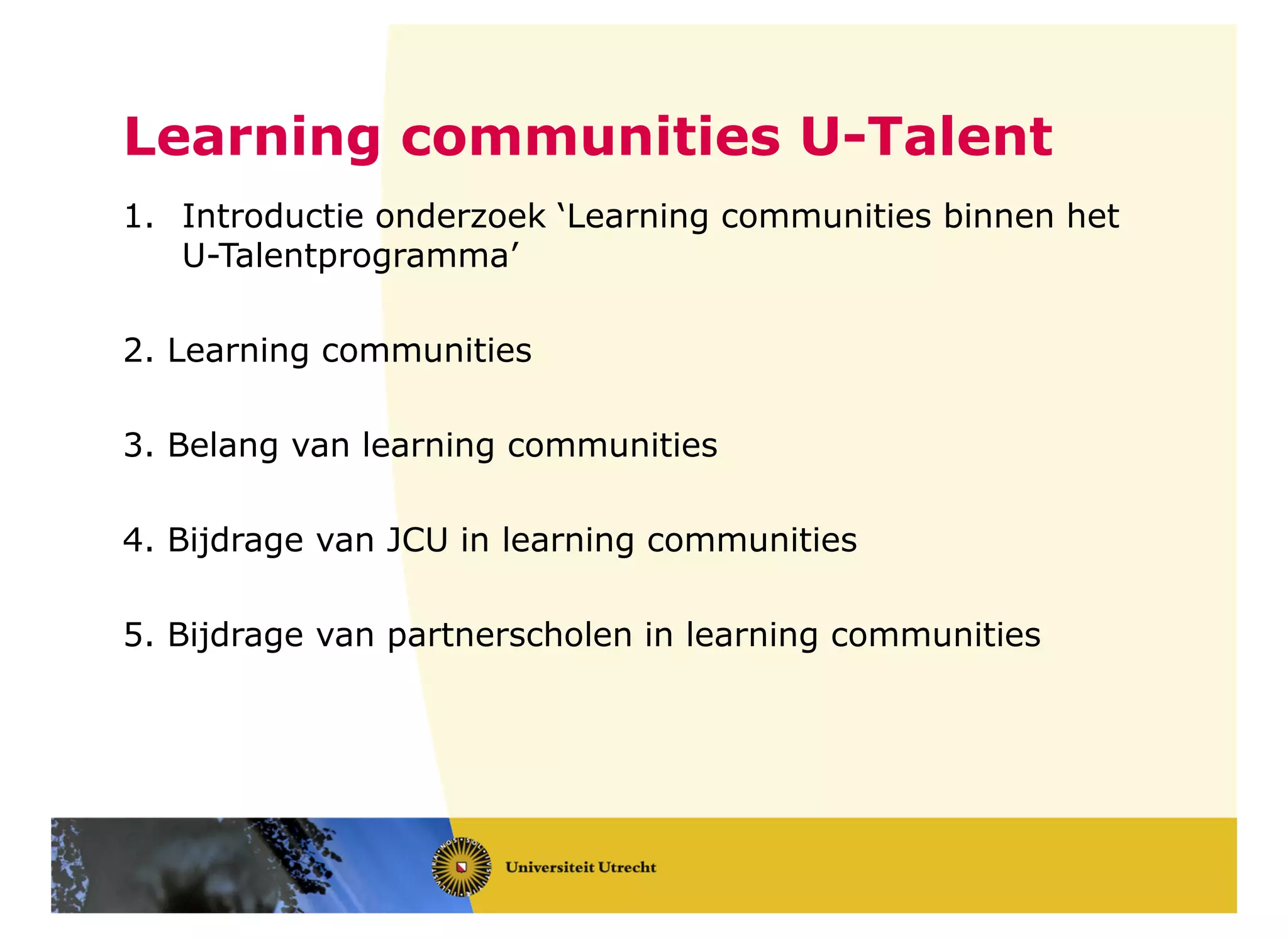 Learning communities U-Talent
1. Introductie onderzoek ‘Learning communities binnen het
U-Talentprogramma’
2. Learning communities
3. Belang van learning communities
4. Bijdrage van JCU in learning communities
5. Bijdrage van partnerscholen in learning communities
 