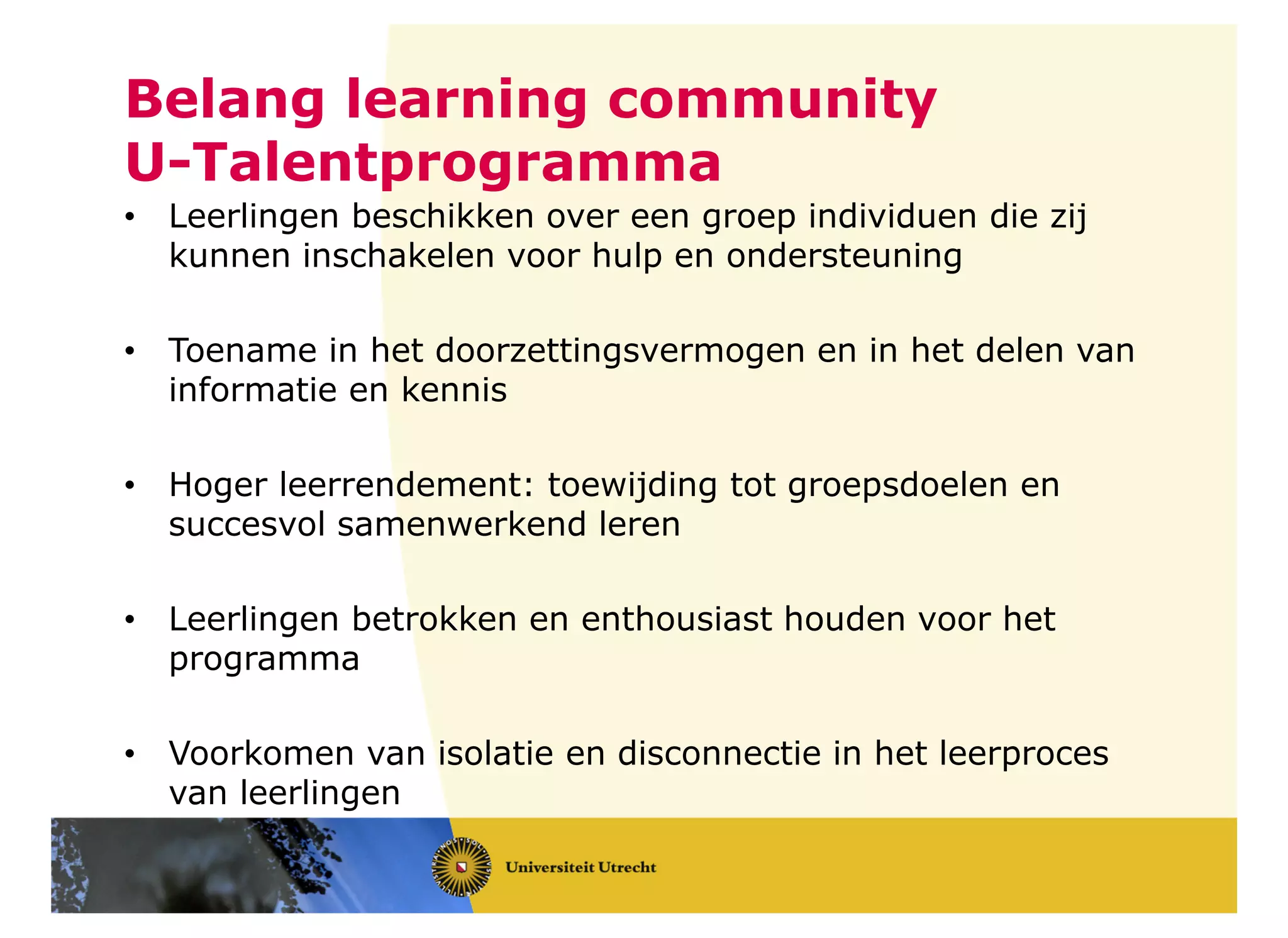 Belang learning community
U-Talentprogramma
• Leerlingen beschikken over een groep individuen die zij
kunnen inschakelen voor hulp en ondersteuning
• Toename in het doorzettingsvermogen en in het delen van
informatie en kennis
• Hoger leerrendement: toewijding tot groepsdoelen en
succesvol samenwerkend leren
• Leerlingen betrokken en enthousiast houden voor het
programma
• Voorkomen van isolatie en disconnectie in het leerproces
van leerlingen
 