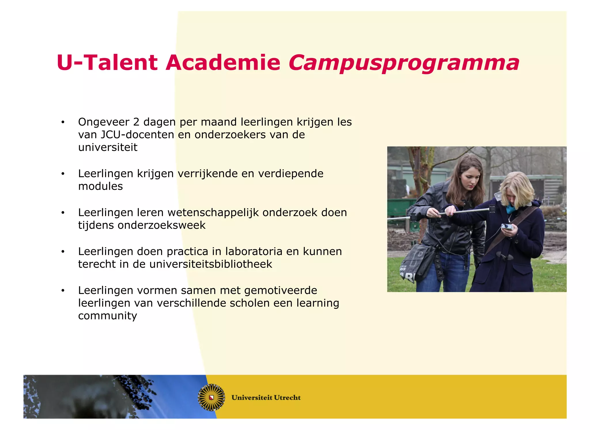 U-Talent Academie Campusprogramma
• Ongeveer 2 dagen per maand leerlingen krijgen les
van JCU-docenten en onderzoekers van de
universiteit
• Leerlingen krijgen verrijkende en verdiepende
modules
• Leerlingen leren wetenschappelijk onderzoek doen
tijdens onderzoeksweek
• Leerlingen doen practica in laboratoria en kunnen
terecht in de universiteitsbibliotheek
• Leerlingen vormen samen met gemotiveerde
leerlingen van verschillende scholen een learning
community
 