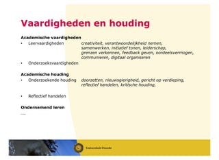 Academische vaardigheden
• Leervaardigheden creativiteit, verantwoordelijkheid nemen,
samenwerken, initiatief tonen, leiderschap,
grenzen verkennen, feedback geven, oordeelsvermogen,
communieren, digitaal organiseren
• Onderzoeksvaardigheden
Academische houding
• Onderzoekende houding doorzetten, nieuwsgierigheid, gericht op verdieping,
reflectief handelen, kritische houding,
• Reflectief handelen
Ondernemend leren
….
Vaardigheden en houding
 