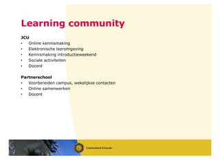 JCU
• Online kennismaking
• Elektronische leeromgeving
• Kennismaking introductieweekend
• Sociale activiteiten
• Docent
Partnerschool
• Voorbereiden campus, wekelijkse contacten
• Online samenwerken
• Docent
Learning community
 