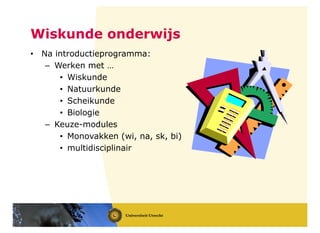 Wiskunde onderwijs
• Na introductieprogramma:
– Werken met …
• Wiskunde
• Natuurkunde
• Scheikunde
• Biologie
– Keuze-modules
• Monovakken (wi, na, sk, bi)
• multidisciplinair
 