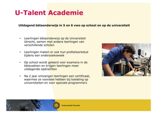 U-Talent Academie
Uitdagend bètaonderwijs in 5 en 6 vwo op school en op de universiteit
• Leerlingen bètaonderwijs op de Universiteit
Utrecht, samen met andere leerlingen van
verschillende scholen
• Leerlingen maken er ook hun profielwerkstuk
tijdens een onderzoeksweek
• Op school wordt geleerd voor examens in de
bètavakken en krijgen leerlingen meer
uitdagende opdrachten
• Na 2 jaar ontvangen leerlingen een certificaat,
waarmee ze voordeel hebben bij toelating op
universiteiten en voor speciale programma's
 