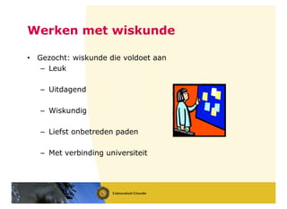 Werken met wiskunde
• Gezocht: wiskunde die voldoet aan
– Leuk
– Uitdagend
– Wiskundig
– Liefst onbetreden paden
– Met verbinding universiteit
 