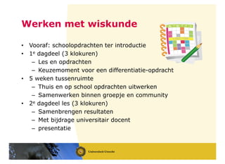 Werken met wiskunde
• Vooraf: schoolopdrachten ter introductie
• 1e dagdeel (3 klokuren)
– Les en opdrachten
– Keuzemoment voor een differentiatie-opdracht
• 5 weken tussenruimte
– Thuis en op school opdrachten uitwerken
– Samenwerken binnen groepje en community
• 2e dagdeel les (3 klokuren)
– Samenbrengen resultaten
– Met bijdrage universitair docent
– presentatie
 