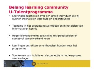 Belang learning community
U-Talentprogramma
• Leerlingen beschikken over een groep individuen die zij
kunnen inschakelen voor hulp en ondersteuning
• Toename in het doorzettingsvermogen en in het delen van
informatie en kennis
• Hoger leerrendement: toewijding tot groepsdoelen en
succesvol samenwerkend leren
• Leerlingen betrokken en enthousiast houden voor het
programma
• Voorkomen van isolatie en disconnectie in het leerproces
van leerlingen
 