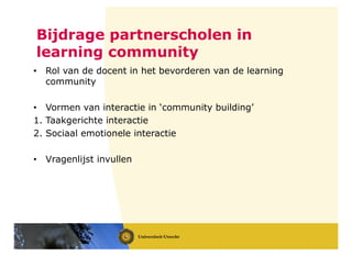 Bijdrage partnerscholen in
learning community
• Rol van de docent in het bevorderen van de learning
community
• Vormen van interactie in ‘community building’
1. Taakgerichte interactie
2. Sociaal emotionele interactie
• Vragenlijst invullen
 