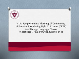 CLIL Symposium in a Plurilingual Community
of Practice: Introducing Light CLIL in A2 (CEFR)
level Foreign Language Classes
外国語初級レベルでのCLILの実践と応用
 