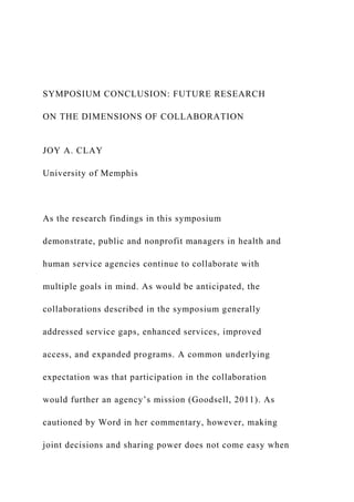 SYMPOSIUM CONCLUSION: FUTURE RESEARCH
ON THE DIMENSIONS OF COLLABORATION
JOY A. CLAY
University of Memphis
As the research findings in this symposium
demonstrate, public and nonprofit managers in health and
human service agencies continue to collaborate with
multiple goals in mind. As would be anticipated, the
collaborations described in the symposium generally
addressed service gaps, enhanced services, improved
access, and expanded programs. A common underlying
expectation was that participation in the collaboration
would further an agency’s mission (Goodsell, 2011). As
cautioned by Word in her commentary, however, making
joint decisions and sharing power does not come easy when
 