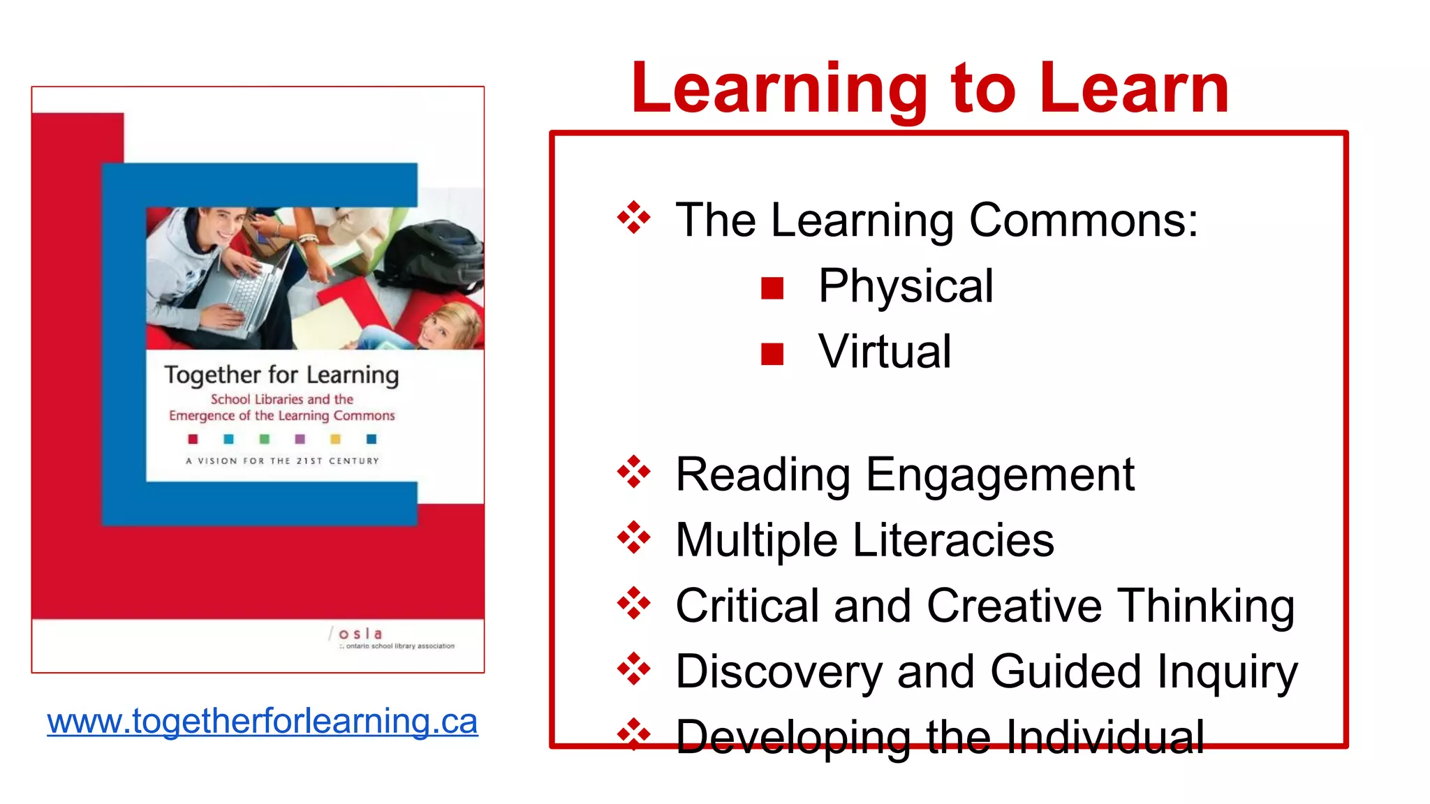 ❖ The Learning Commons:
■ Physical
■ Virtual
❖ Reading Engagement
❖ Multiple Literacies
❖ Critical and Creative Thinking
❖ Discovery and Guided Inquiry
❖ Developing the Individual
Learning to Learn
www.togetherforlearning.ca
 