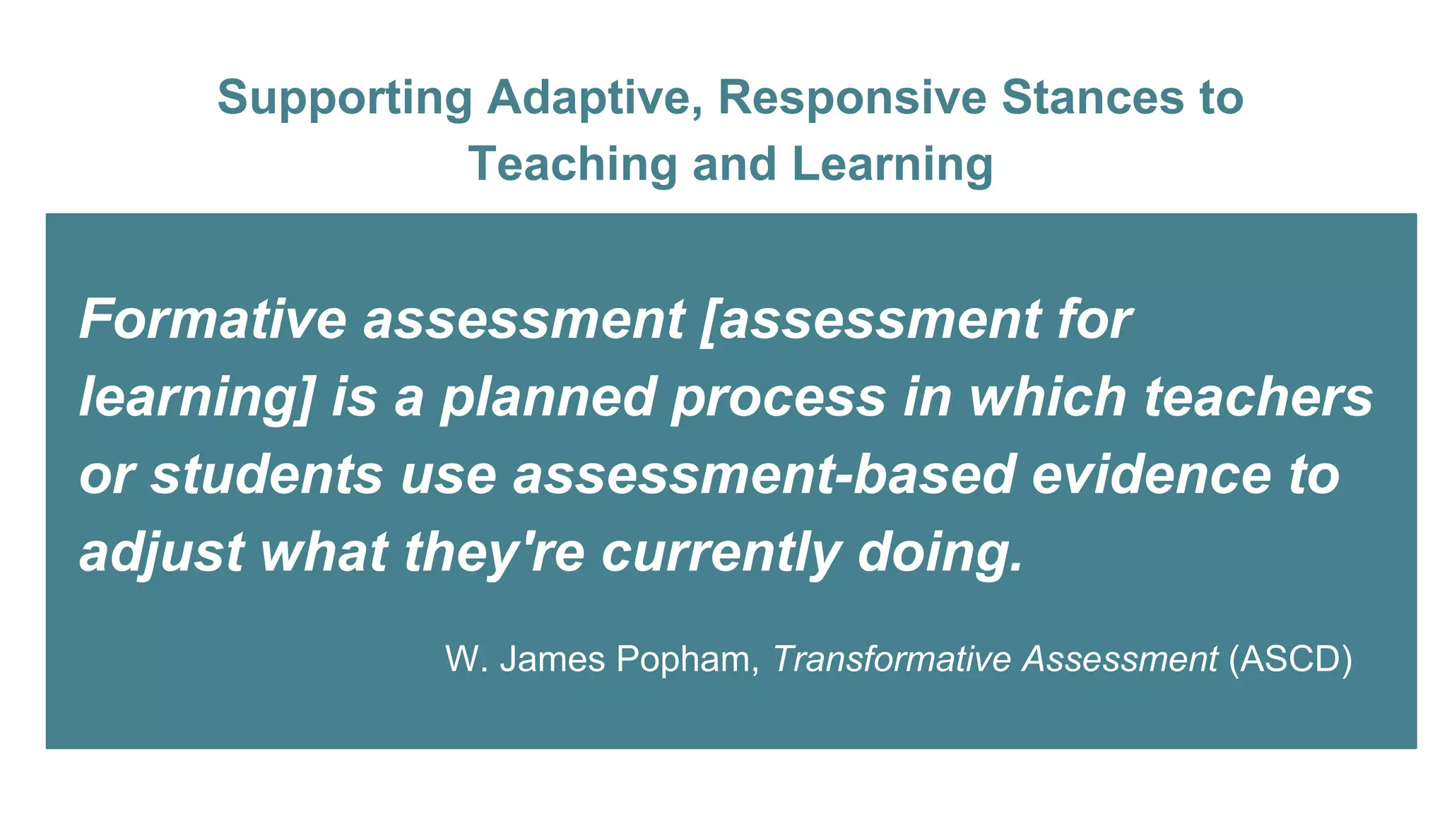 Supporting Adaptive, Responsive Stances to
Teaching and Learning
Formative assessment [assessment for
learning] is a planned process in which teachers
or students use assessment-based evidence to
adjust what they're currently doing.
W. James Popham, Transformative Assessment (ASCD)
 