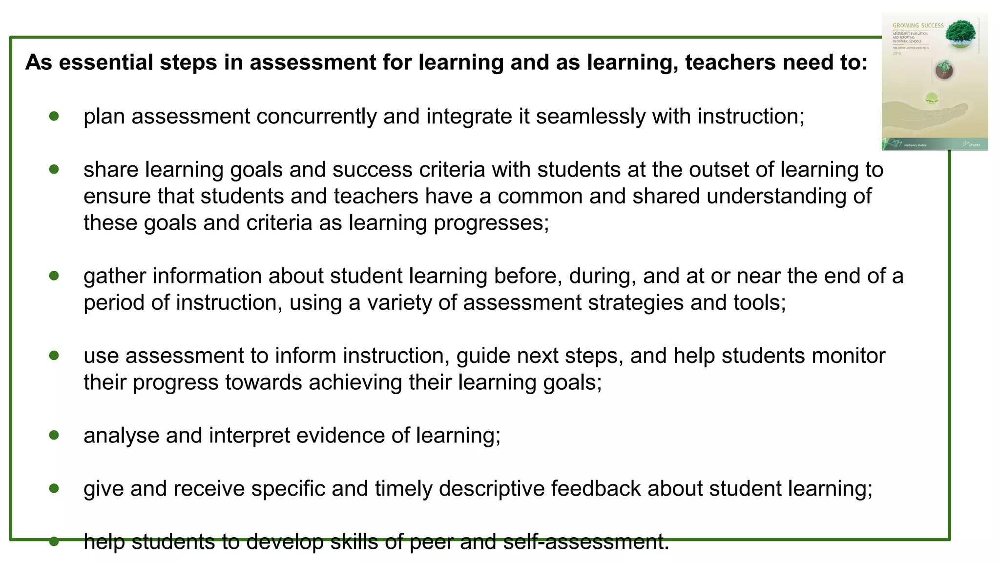 ● plan assessment concurrently and integrate it seamlessly with instruction;
● share learning goals and success criteria with students at the outset of learning to
ensure that students and teachers have a common and shared understanding of
these goals and criteria as learning progresses;
● gather information about student learning before, during, and at or near the end of a
period of instruction, using a variety of assessment strategies and tools;
● use assessment to inform instruction, guide next steps, and help students monitor
their progress towards achieving their learning goals;
● analyse and interpret evidence of learning;
● give and receive specific and timely descriptive feedback about student learning;
● help students to develop skills of peer and self-assessment.
As essential steps in assessment for learning and as learning, teachers need to:
 