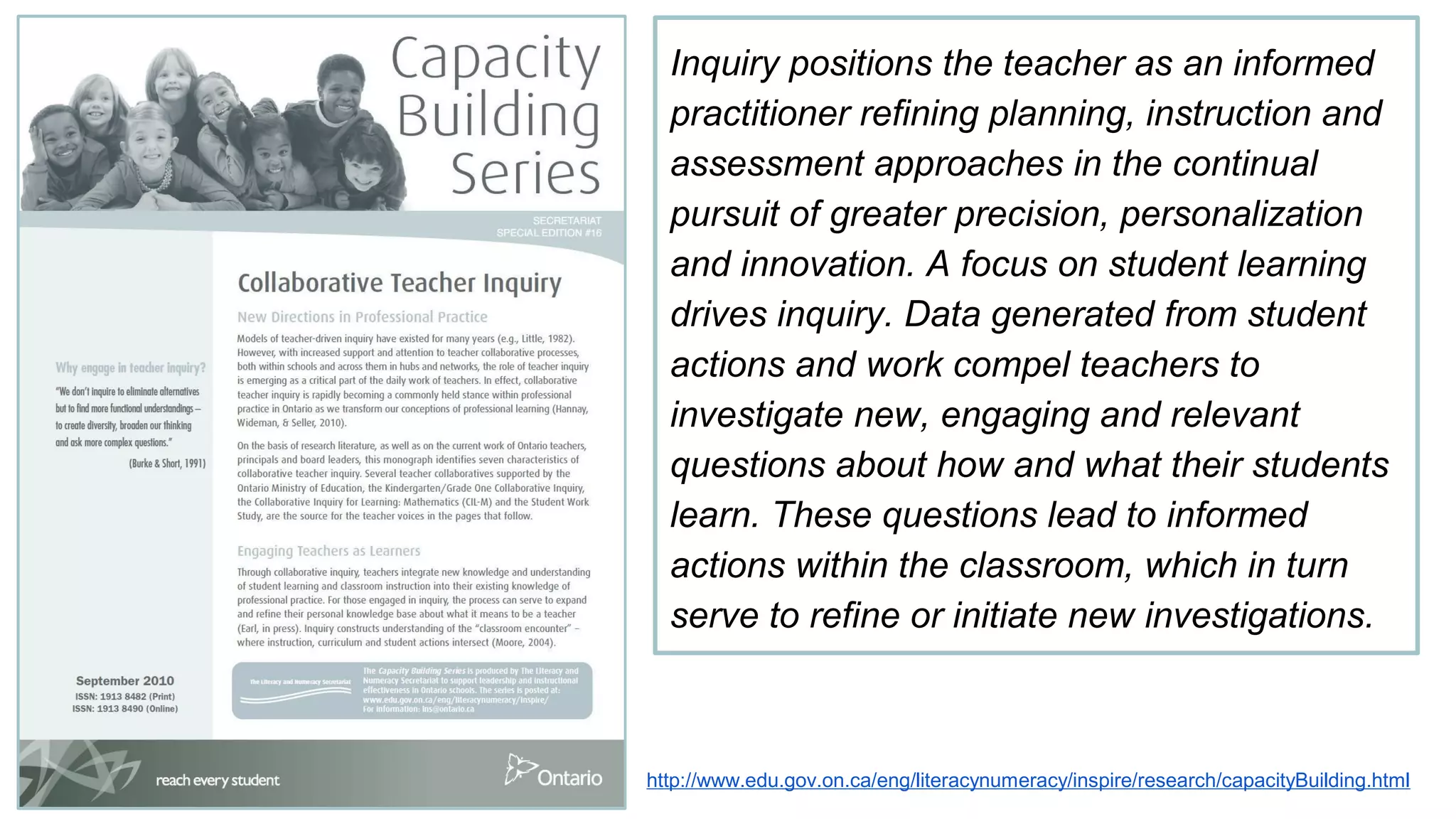 Inquiry positions the teacher as an informed
practitioner refining planning, instruction and
assessment approaches in the continual
pursuit of greater precision, personalization
and innovation. A focus on student learning
drives inquiry. Data generated from student
actions and work compel teachers to
investigate new, engaging and relevant
questions about how and what their students
learn. These questions lead to informed
actions within the classroom, which in turn
serve to refine or initiate new investigations.
http://www.edu.gov.on.ca/eng/literacynumeracy/inspire/research/capacityBuilding.html
 