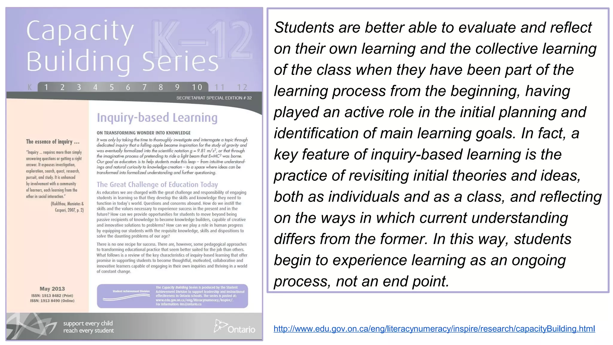 http://www.edu.gov.on.ca/eng/literacynumeracy/inspire/research/capacityBuilding.html
Students are better able to evaluate and reflect
on their own learning and the collective learning
of the class when they have been part of the
learning process from the beginning, having
played an active role in the initial planning and
identification of main learning goals. In fact, a
key feature of inquiry-based learning is the
practice of revisiting initial theories and ideas,
both as individuals and as a class, and reflecting
on the ways in which current understanding
differs from the former. In this way, students
begin to experience learning as an ongoing
process, not an end point.
 