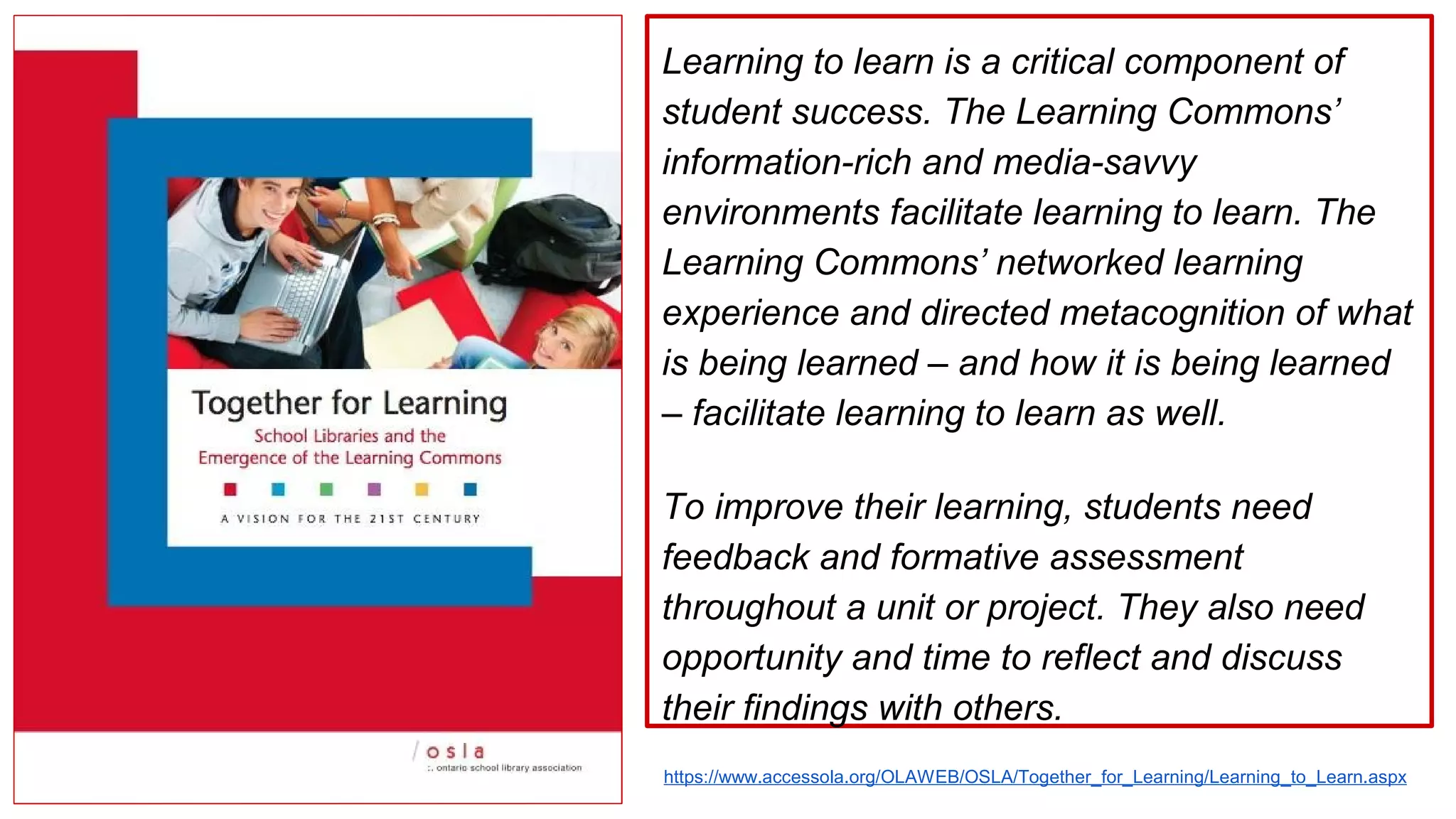 Learning to learn is a critical component of
student success. The Learning Commons’
information-rich and media-savvy
environments facilitate learning to learn. The
Learning Commons’ networked learning
experience and directed metacognition of what
is being learned – and how it is being learned
– facilitate learning to learn as well.
To improve their learning, students need
feedback and formative assessment
throughout a unit or project. They also need
opportunity and time to reflect and discuss
their findings with others.
https://www.accessola.org/OLAWEB/OSLA/Together_for_Learning/Learning_to_Learn.aspx
 