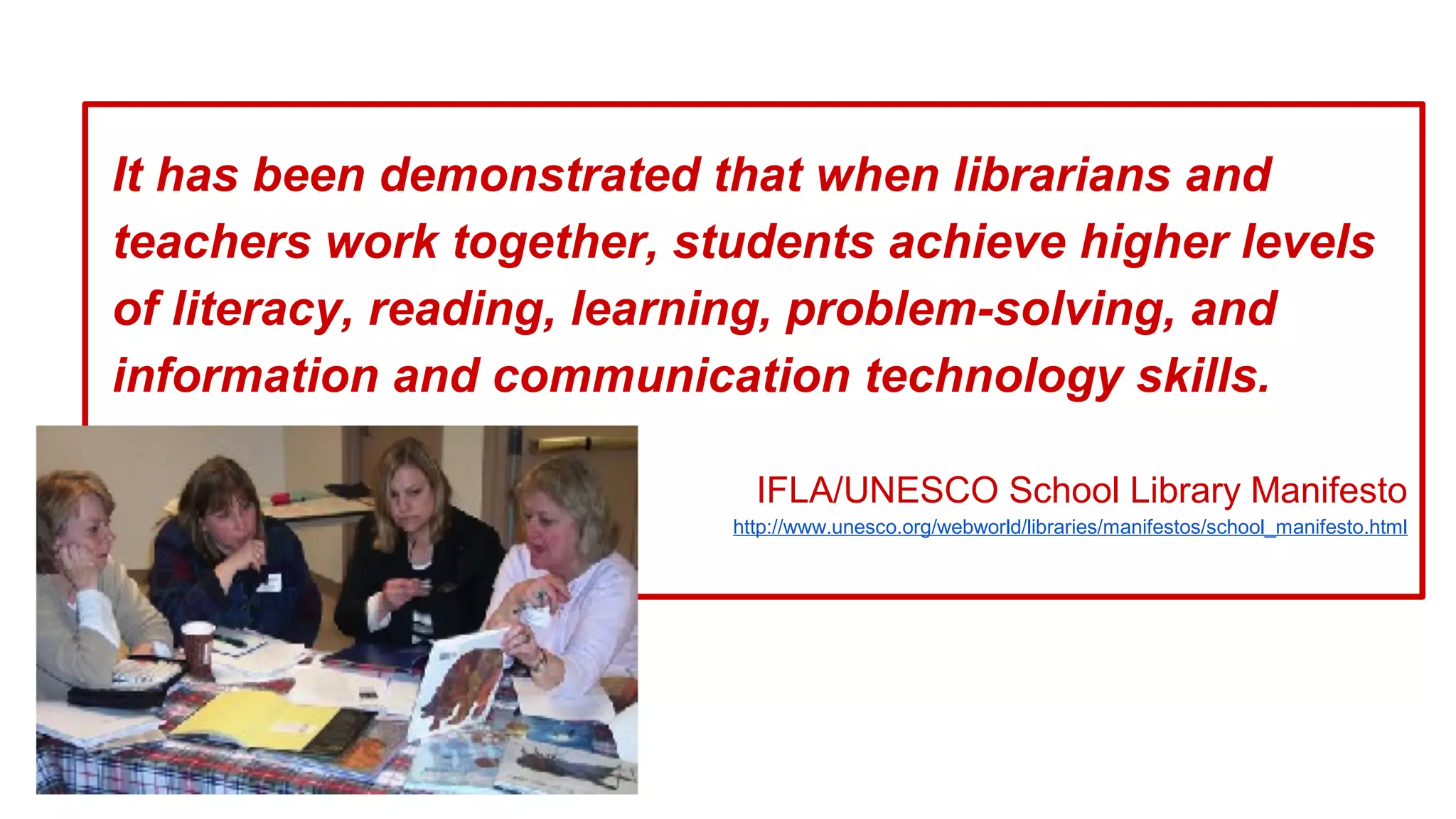 It has been demonstrated that when librarians and
teachers work together, students achieve higher levels
of literacy, reading, learning, problem-solving, and
information and communication technology skills.
IFLA/UNESCO School Library Manifesto
http://www.unesco.org/webworld/libraries/manifestos/school_manifesto.html
 