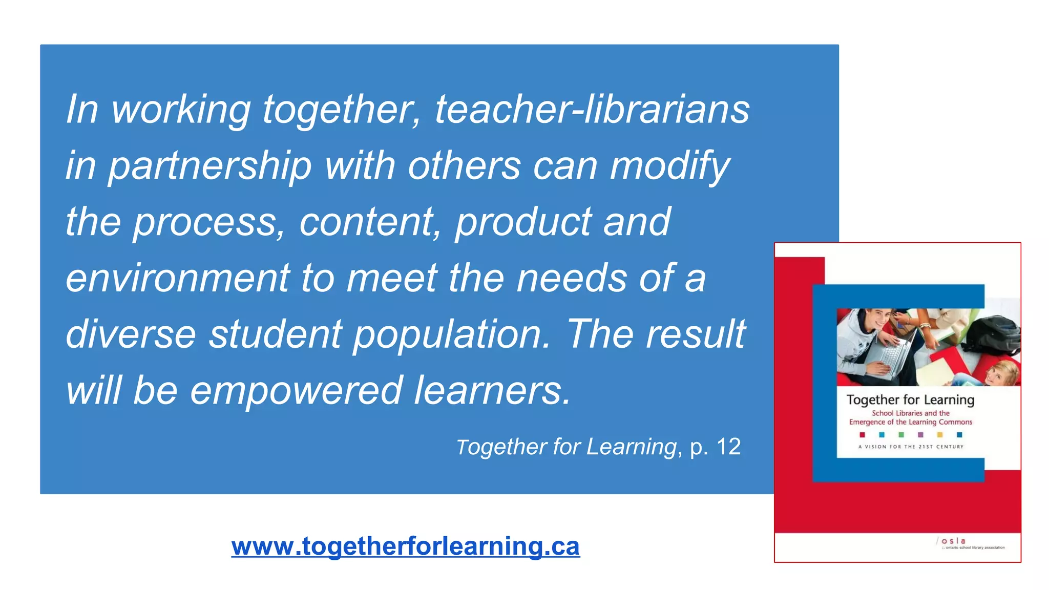 In working together, teacher-librarians
in partnership with others can modify
the process, content, product and
environment to meet the needs of a
diverse student population. The result
will be empowered learners.
Together for Learning, p. 12
www.togetherforlearning.ca
 