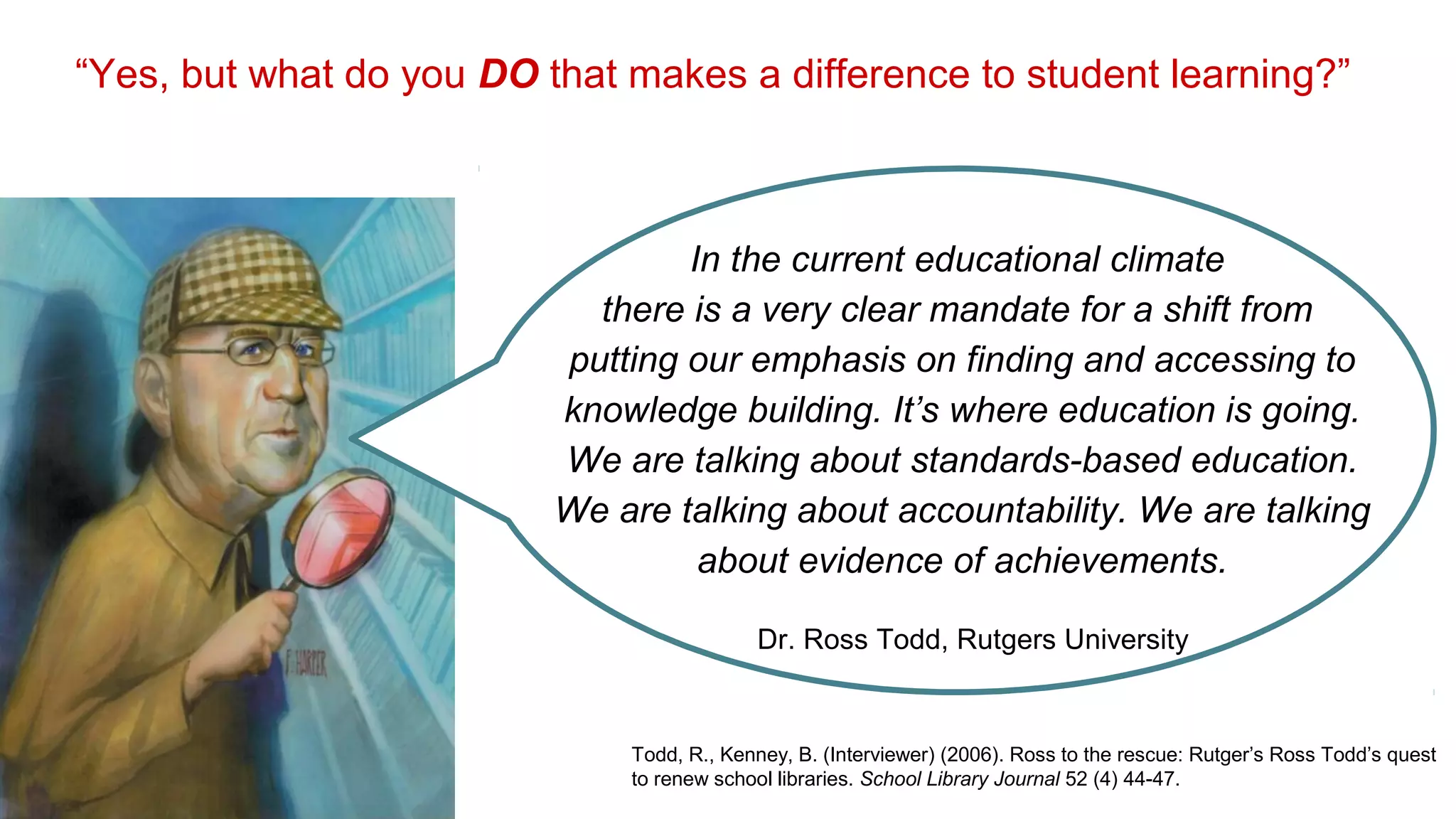 “Yes, but what do you DO that makes a difference to student learning?”
In the current educational climate
there is a very clear mandate for a shift from
putting our emphasis on finding and accessing to
knowledge building. It’s where education is going.
We are talking about standards-based education.
We are talking about accountability. We are talking
about evidence of achievements.
Todd, R., Kenney, B. (Interviewer) (2006). Ross to the rescue: Rutger’s Ross Todd’s quest
to renew school libraries. School Library Journal 52 (4) 44-47.
Dr. Ross Todd, Rutgers University
 