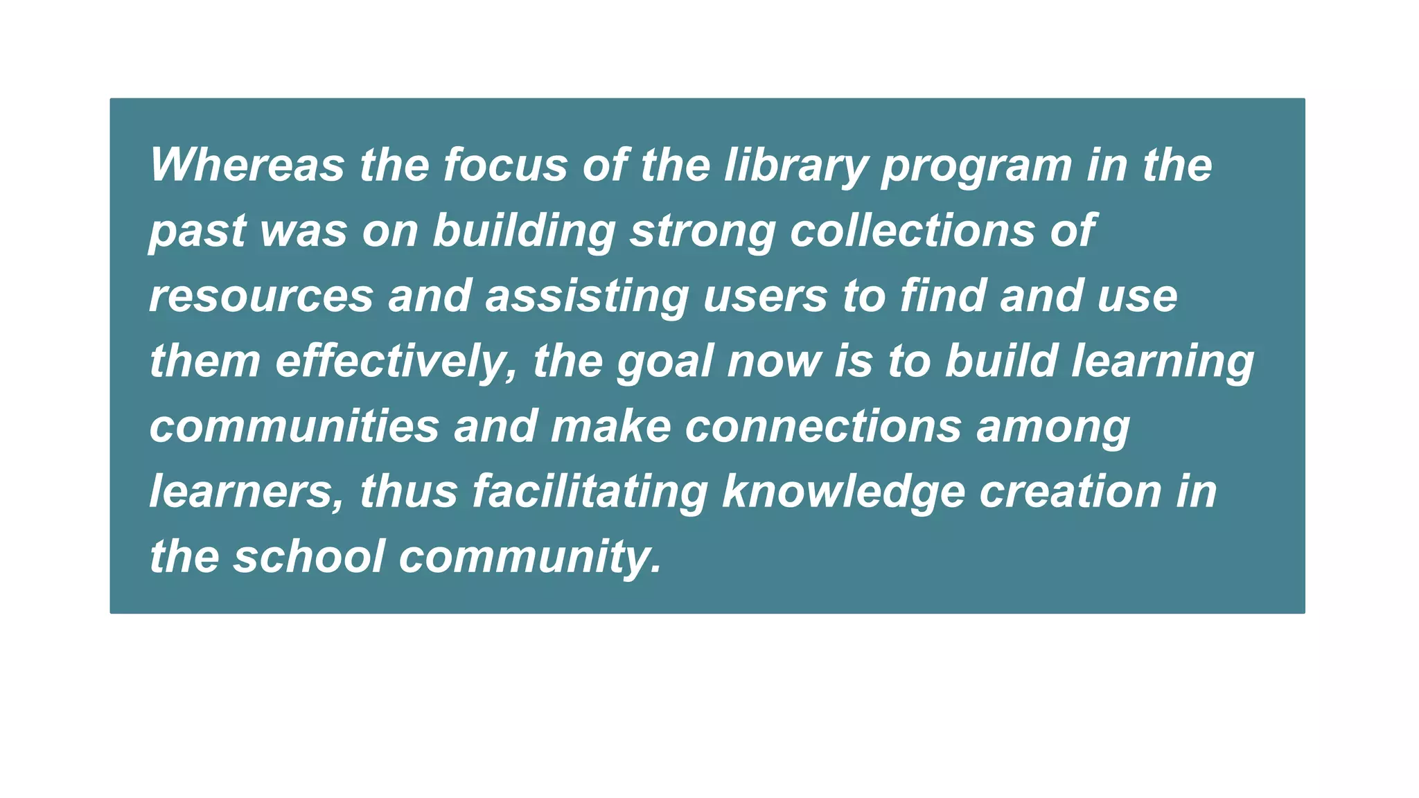 Whereas the focus of the library program in the
past was on building strong collections of
resources and assisting users to find and use
them effectively, the goal now is to build learning
communities and make connections among
learners, thus facilitating knowledge creation in
the school community.
 