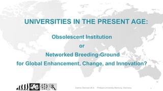 1
Obsolescent Institution
or
Networked Breeding-Ground
for Global Enhancement, Change, and Innovation?
UNIVERSITIES IN THE PRESENT AGE:
Sabine Siemsen M.A. Philipps-University Marburg, Germany
 
