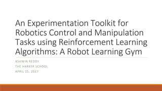 An Experimentation Toolkit for
Robotics Control and Manipulation
Tasks using Reinforcement Learning
Algorithms: A Robot Learning Gym
ASHWIN REDDY
THE HARKER SCHOOL
APRIL 15, 2017
 