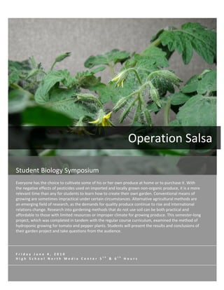  




                                                                                                                    Operation	
  Salsa	
  
	
  
 Student	
  Biology	
  Symposium	
  
 	
  
 Everyone	
  has	
  the	
  choice	
  to	
  cultivate	
  some	
  of	
  his	
  or	
  her	
  own	
  produce	
  at	
  home	
  or	
  to	
  purchase	
  it.	
  With	
  
 the	
  negative	
  effects	
  of	
  pesticides	
  used	
  on	
  imported	
  and	
  locally	
  grown	
  non-­‐organic	
  produce,	
  it	
  is	
  a	
  more	
  
 relevant	
  time	
  than	
  any	
  for	
  students	
  to	
  learn	
  how	
  to	
  create	
  their	
  own	
  garden.	
  Conventional	
  means	
  of	
  
 growing	
  are	
  sometimes	
  impractical	
  under	
  certain	
  circumstances.	
  Alternative	
  agricultural	
  methods	
  are	
  
 an	
  emerging	
  field	
  of	
  research,	
  as	
  the	
  demands	
  for	
  quality	
  produce	
  continue	
  to	
  rise	
  and	
  international	
  
 relations	
  change.	
  Research	
  into	
  gardening	
  methods	
  that	
  do	
  not	
  use	
  soil	
  can	
  be	
  both	
  practical	
  and	
  
 affordable	
  to	
  those	
  with	
  limited	
  resources	
  or	
  improper	
  climate	
  for	
  growing	
  produce.	
  This	
  semester-­‐long	
  
 project,	
  which	
  was	
  completed	
  in	
  tandem	
  with	
  the	
  regular	
  course	
  curriculum,	
  examined	
  the	
  method	
  of	
  
 hydroponic	
  growing	
  for	
  tomato	
  and	
  pepper	
  plants.	
  Students	
  will	
  present	
  the	
  results	
  and	
  conclusions	
  of	
  
 their	
  garden	
  project	
  and	
  take	
  questions	
  from	
  the	
  audience.	
  




 F r i d a y 	
   J u n e 	
   4 , 	
   2 0 1 0 	
  
                                                                                  t h                   t h
 H i g h 	
   S c h o o l 	
   N o r t h 	
   M e d i a 	
   C e n t e r 	
   5         	
   & 	
   6         	
   H o u r s 	
  
 