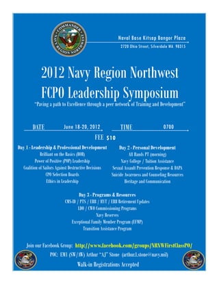 WHERE                            Naval Base Kitsap Bangor Plaza
                                                           2720 Ohio Street, Silverdale WA 98315




             2012 Navy Region Northwest
             FCPO Leadership Symposium
         “Paving a path to Excellence through a peer network of Training and Development”


        DATE              June 18-20, 2012                 TIME                    0700
                                            FEE $10
Day 1 - Leadership & Professional Development             Day 2 - Personal Development
             Brilliant on the Basics (BOB)                     All Hands PT (morning)
          Power of Positive (POP) Leadership               Navy College / Tuition Assistance
  Coalition of Sailors Against Destructive Decisions Sexual Assault Prevention Response & DAPA
                 CPO Selection Boards                Suicide Awareness and Counseling Resources
                 Ethics in Leadership                        Heritage and Communication

                                   Day 3 - Programs & Resources
                           CMS-ID / PTS / ERB / HYT / ERB Retirement Updates
                                   LDO / CWO Commissioning Programs
                                              Navy Reserves
                              Exceptional Family Member Program (EFMP)
                                      Transition Assistance Program

    Join our Facebook Group: http://www.facebook.com/groups/NRNWFirstClassPO/
                 POC: EM1 (SW/AW) Arthur “AJ” Stone (arthur.l.stone@navy.mil)
                                  Walk-in Registrations Accepted
 