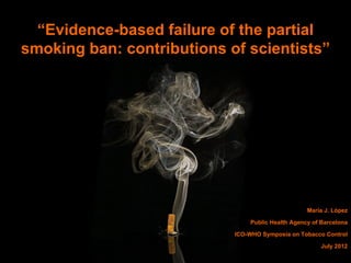 “Evidence-based failure of the partial
smoking ban: contributions of scientists”




                                                   Maria J. López

                                Public Health Agency of Barcelona

                            ICO-WHO Symposia on Tobacco Control

                                                        July 2012
 