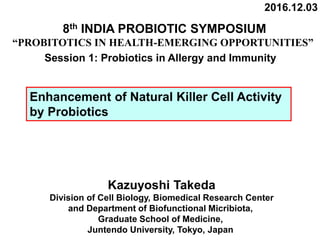 2016.12.03
Kazuyoshi Takeda
Division of Cell Biology, Biomedical Research Center
and Department of Biofunctional Micribiota,
Graduate School of Medicine,
Juntendo University, Tokyo, Japan
8th INDIA PROBIOTIC SYMPOSIUM
“PROBITOTICS IN HEALTH-EMERGING OPPORTUNITIES”
Enhancement of Natural Killer Cell Activity
by Probiotics
Session 1: Probiotics in Allergy and Immunity
 