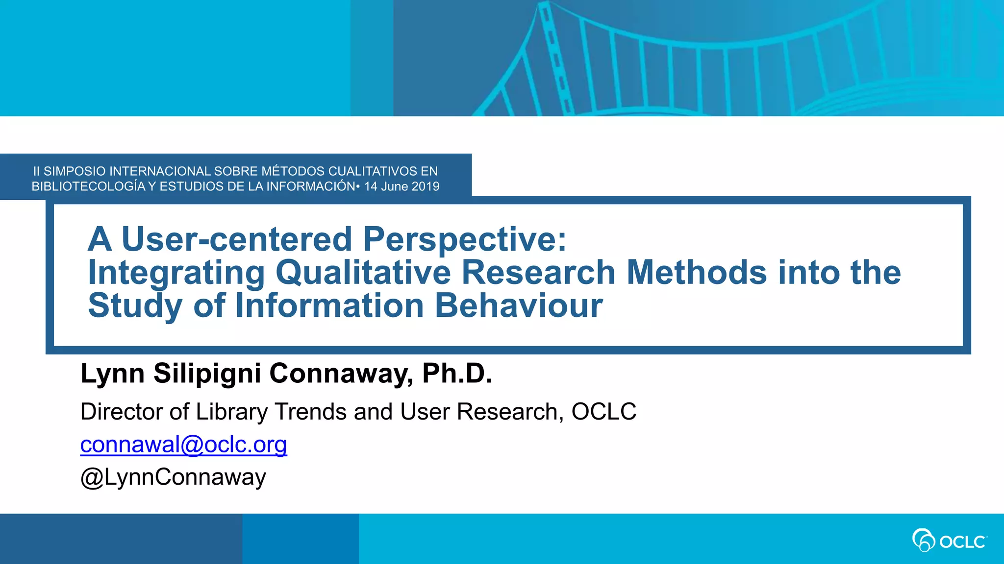 II SIMPOSIO INTERNACIONAL SOBRE MÉTODOS CUALITATIVOS EN
BIBLIOTECOLOGÍA Y ESTUDIOS DE LA INFORMACIÓN• 14 June 2019
A User-centered Perspective:
Integrating Qualitative Research Methods into the
Study of Information Behaviour
Lynn Silipigni Connaway, Ph.D.
Director of Library Trends and User Research, OCLC
connawal@oclc.org
@LynnConnaway
 