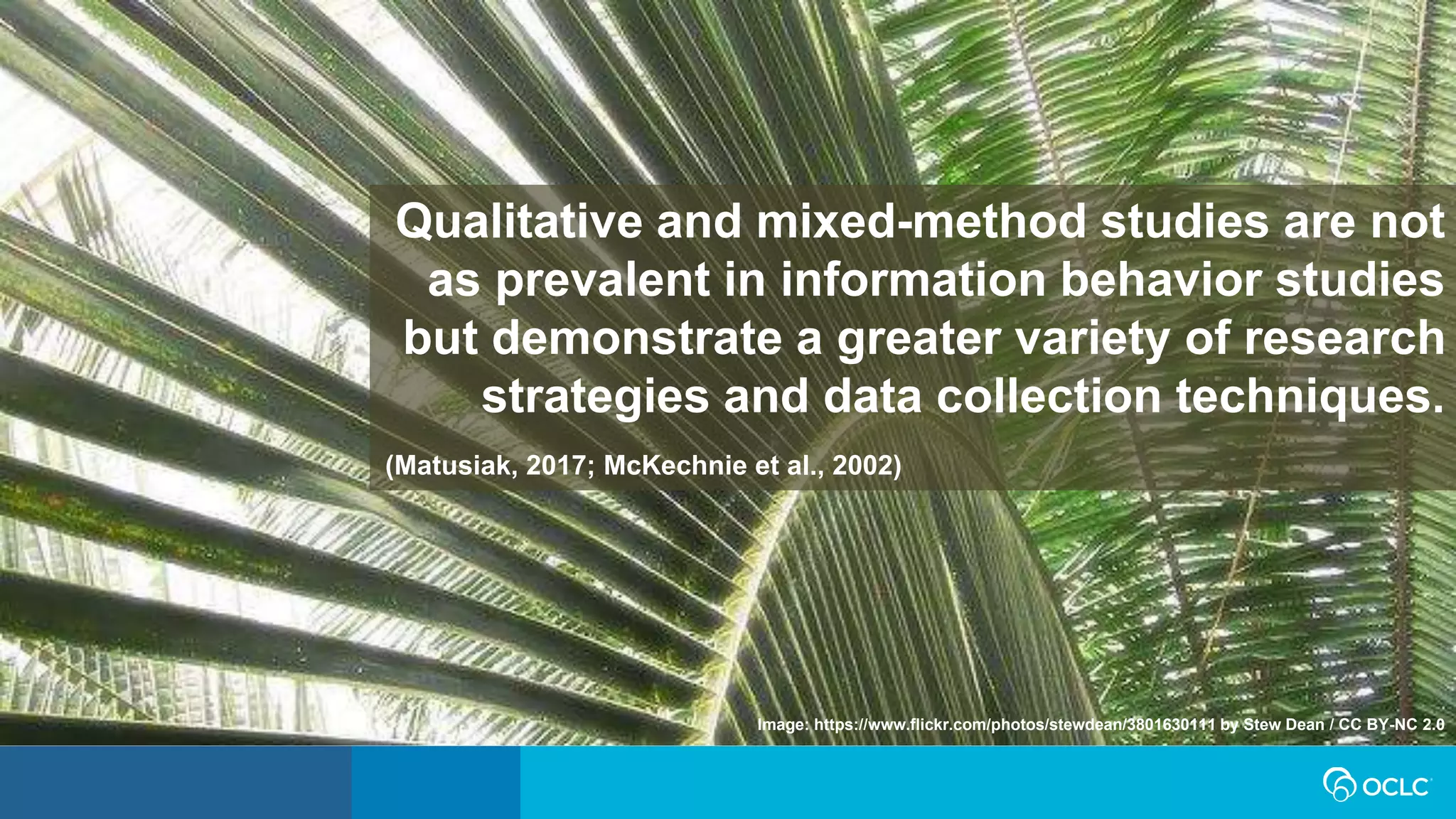 Qualitative and mixed-method studies are not
as prevalent in information behavior studies
but demonstrate a greater variety of research
strategies and data collection techniques.
(Matusiak, 2017; McKechnie et al., 2002)
Image: https://www.flickr.com/photos/stewdean/3801630111 by Stew Dean / CC BY-NC 2.0
 