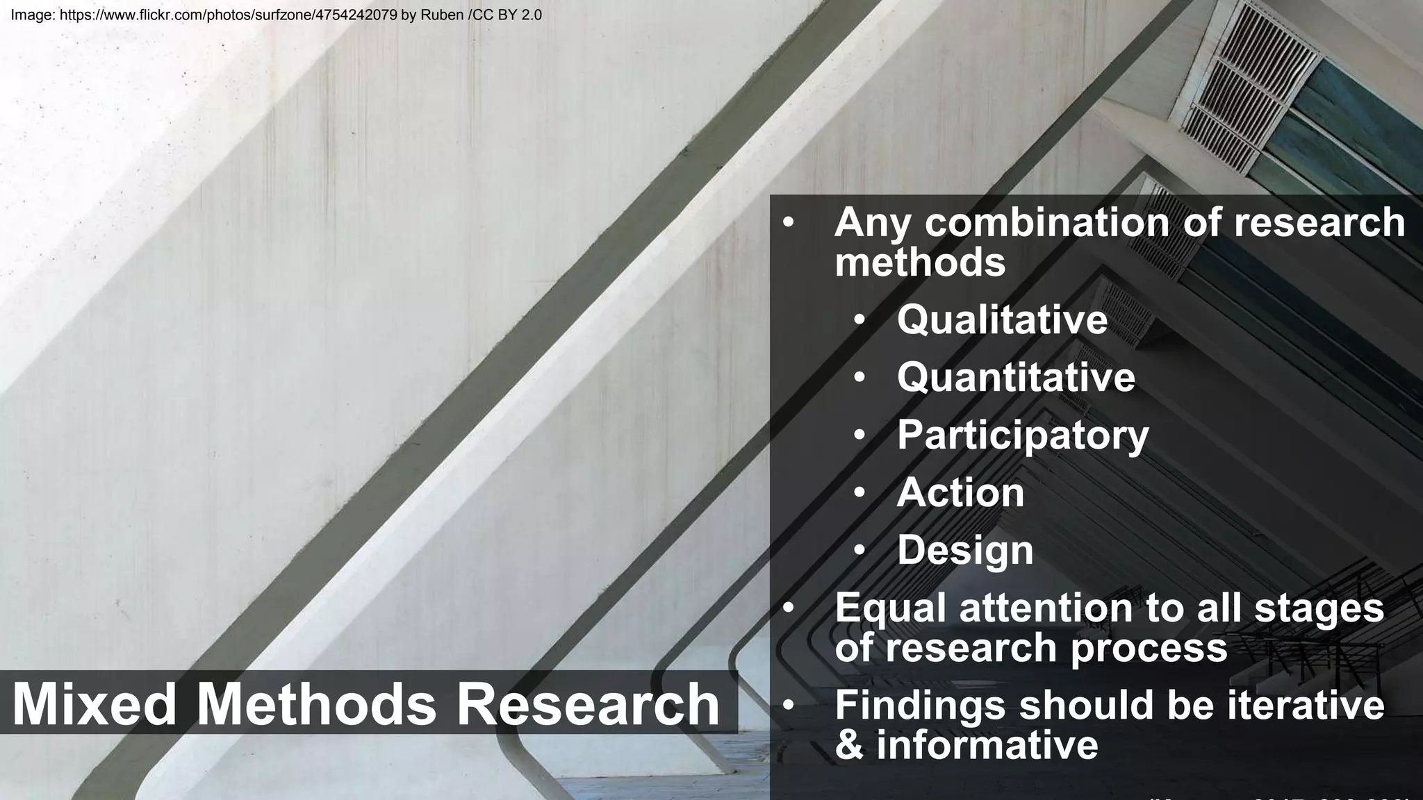 Mixed Methods Research
• Any combination of research
methods
• Qualitative
• Quantitative
• Participatory
• Action
• Design
• Equal attention to all stages
of research process
• Findings should be iterative
& informative
Image: https://www.flickr.com/photos/surfzone/4754242079 by Ruben /CC BY 2.0
 