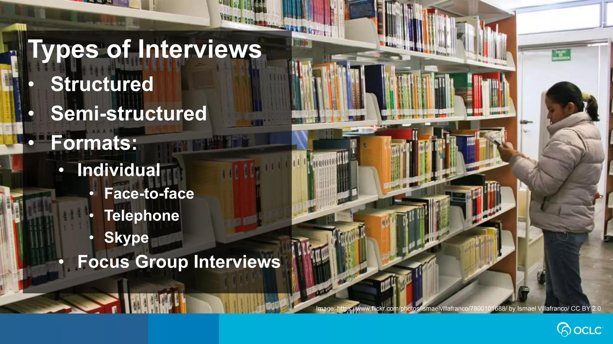 Types of Interviews
• Structured
• Semi-structured
• Formats:
• Individual
• Face-to-face
• Telephone
• Skype
• Focus Group Interviews
Image: https://www.flickr.com/photos/ismaelvillafranco/7800101688/ by Ismael Villafranco/ CC BY 2.0
 
