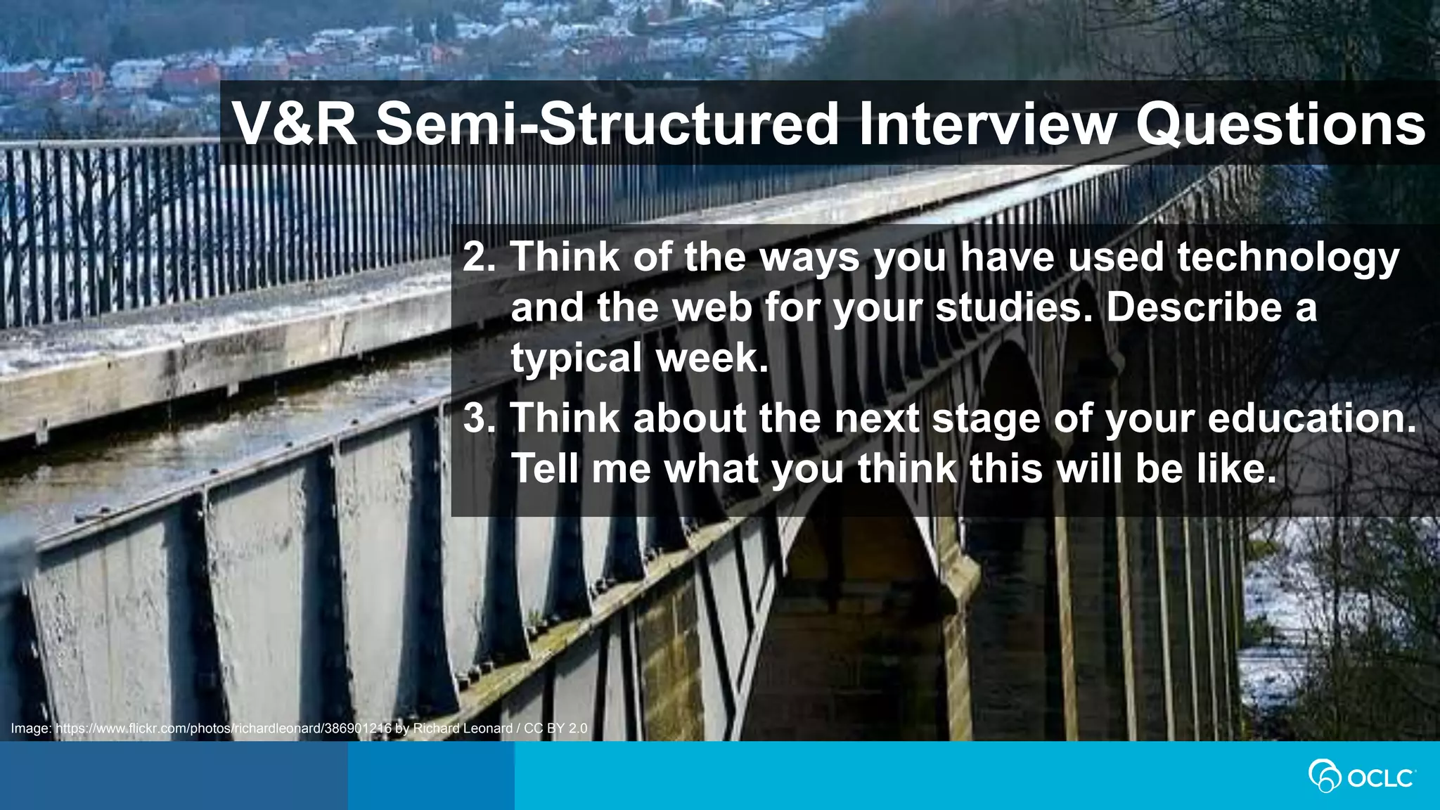V&R Semi-Structured Interview Questions
2. Think of the ways you have used technology
and the web for your studies. Describe a
typical week.
3. Think about the next stage of your education.
Tell me what you think this will be like.
Image: https://www.flickr.com/photos/richardleonard/386901216 by Richard Leonard / CC BY 2.0
 