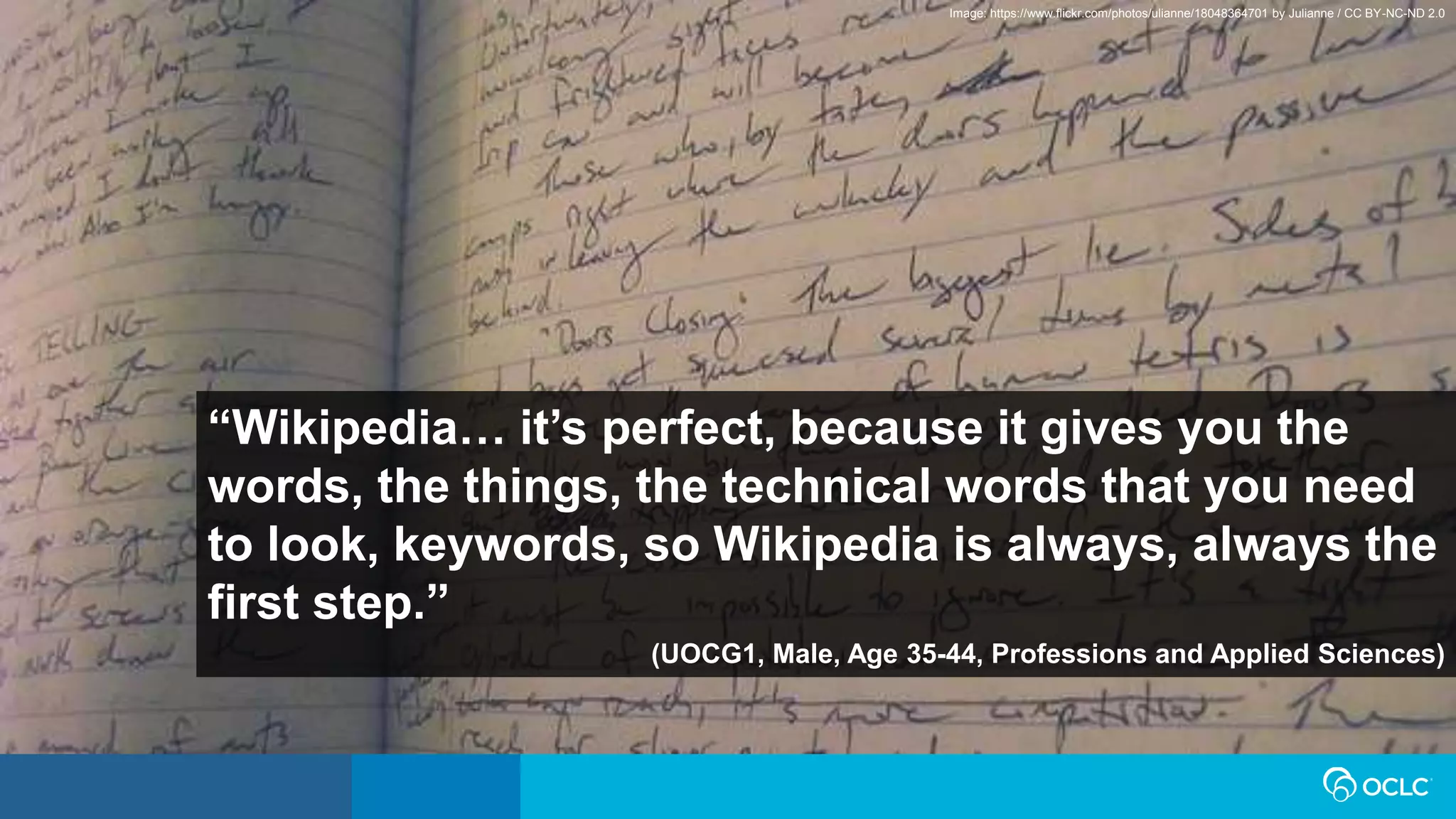 “Wikipedia… it’s perfect, because it gives you the
words, the things, the technical words that you need
to look, keywords, so Wikipedia is always, always the
first step.”
(UOCG1, Male, Age 35-44, Professions and Applied Sciences)
Image: https://www.flickr.com/photos/ulianne/18048364701 by Julianne / CC BY-NC-ND 2.0
 