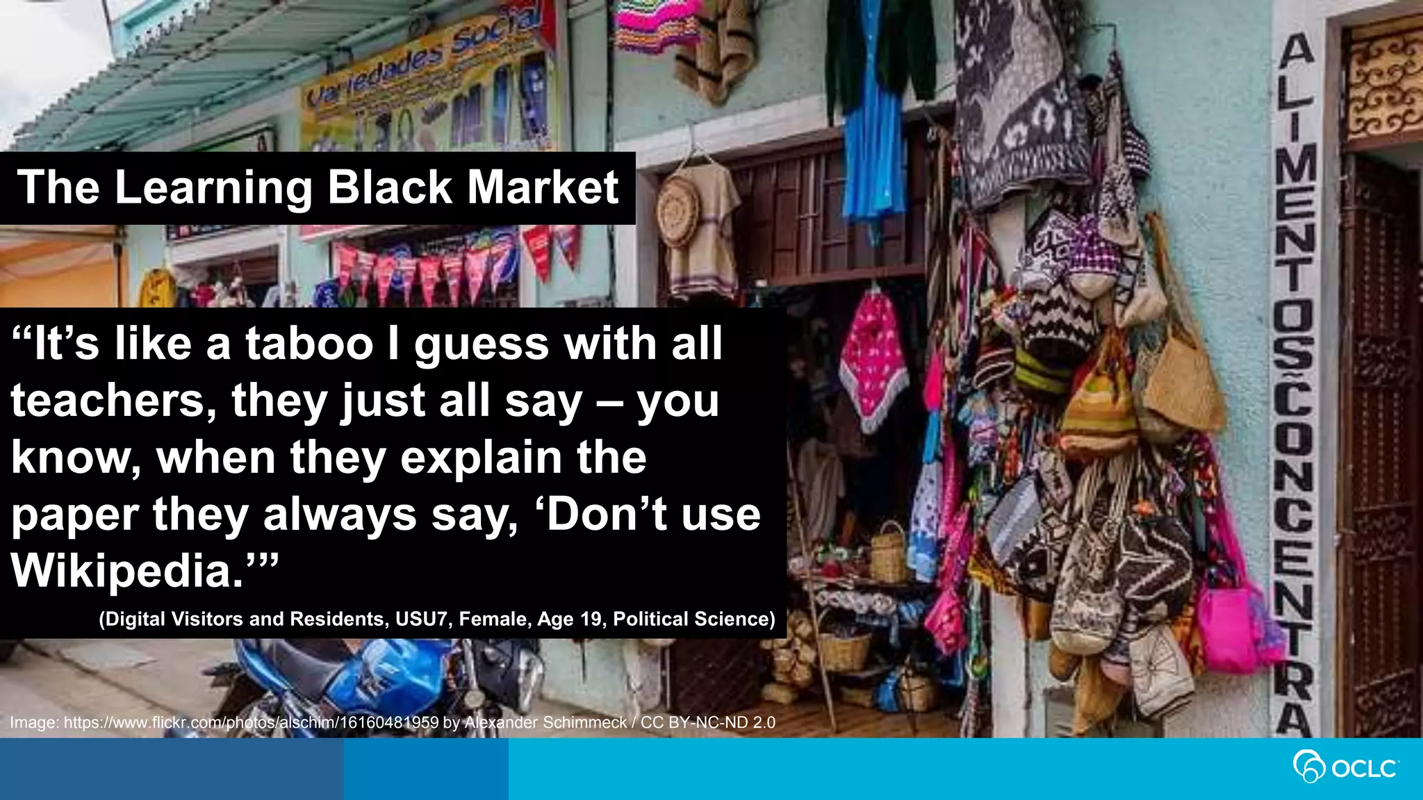 “It’s like a taboo I guess with all
teachers, they just all say – you
know, when they explain the
paper they always say, ‘Don’t use
Wikipedia.’”
(Digital Visitors and Residents, USU7, Female, Age 19, Political Science)
The Learning Black Market
Image: https://www.flickr.com/photos/alschim/16160481959 by Alexander Schimmeck / CC BY-NC-ND 2.0
 