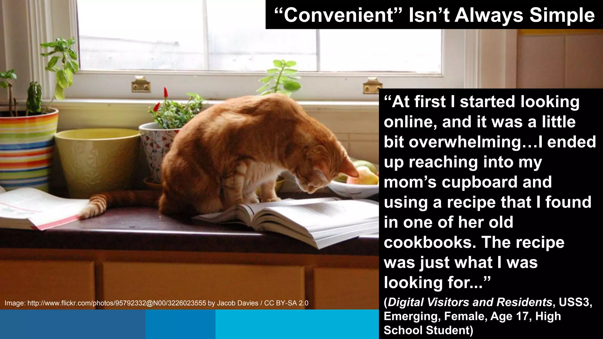 “At first I started looking
online, and it was a little
bit overwhelming…I ended
up reaching into my
mom’s cupboard and
using a recipe that I found
in one of her old
cookbooks. The recipe
was just what I was
looking for...”
(Digital Visitors and Residents, USS3,
Emerging, Female, Age 17, High
School Student)
“Convenient” Isn’t Always Simple
Image: http://www.flickr.com/photos/95792332@N00/3226023555 by Jacob Davies / CC BY-SA 2.0
 