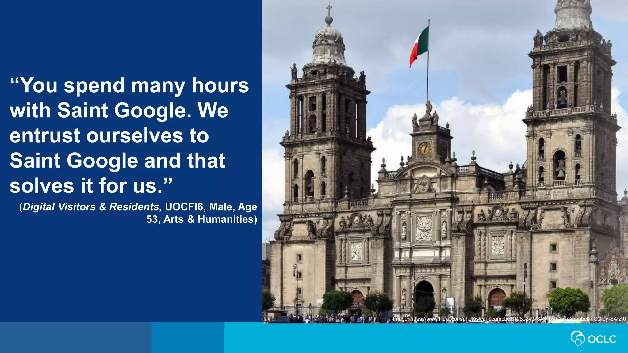 “You spend many hours
with Saint Google. We
entrust ourselves to
Saint Google and that
solves it for us.”
(Digital Visitors & Residents, UOCFI6, Male, Age
53, Arts & Humanities)
Image: https://www.flickr.com/photos/carlbcampbell/12892497843/ by Carl Campbell / CC by-SA 2.0
 