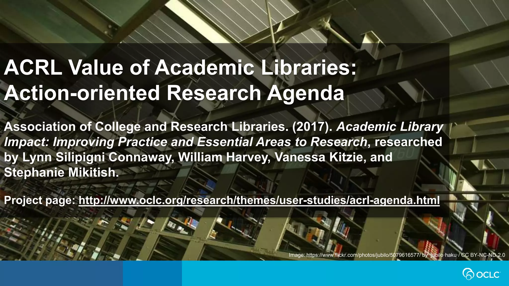 Image: https://www.flickr.com/photos/jubilo/5079616577/ by ·júbilo·haku·/ CC BY-NC-ND 2.0
ACRL Value of Academic Libraries:
Action-oriented Research Agenda
Association of College and Research Libraries. (2017). Academic Library
Impact: Improving Practice and Essential Areas to Research, researched
by Lynn Silipigni Connaway, William Harvey, Vanessa Kitzie, and
Stephanie Mikitish.
Project page: http://www.oclc.org/research/themes/user-studies/acrl-agenda.html
 